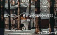 国产探花:付费首发全网最全告别踩坑