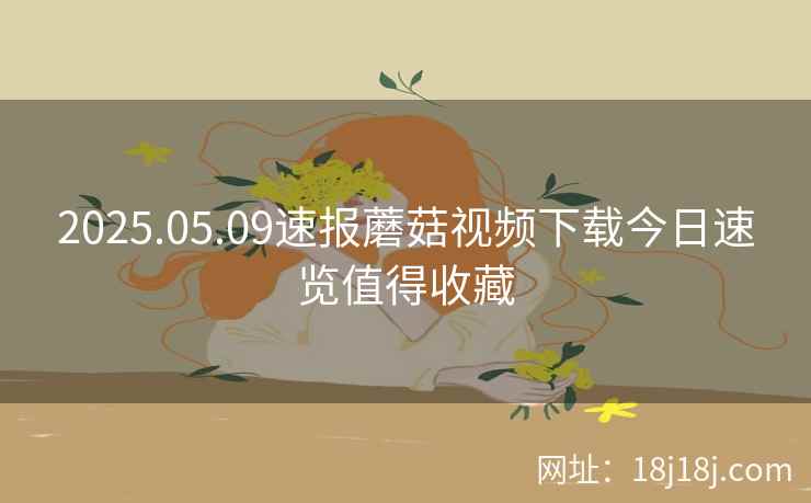 2025.05.09速报蘑菇视频下载今日速览值得收藏