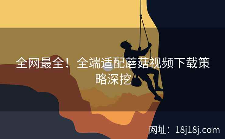 全网最全！全端适配蘑菇视频下载策略深挖