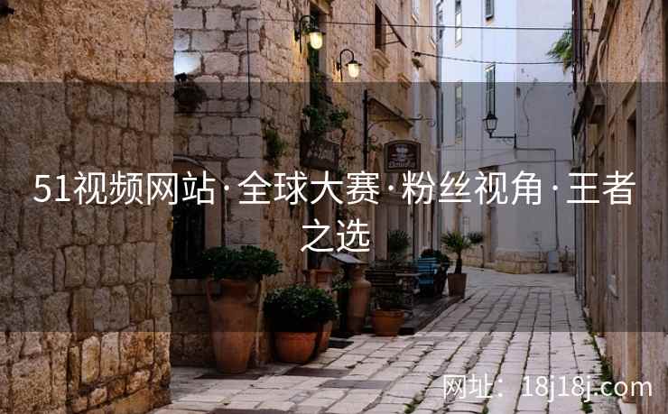 51视频网站·全球大赛·粉丝视角·王者之选