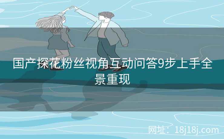 国产探花粉丝视角互动问答9步上手全景重现