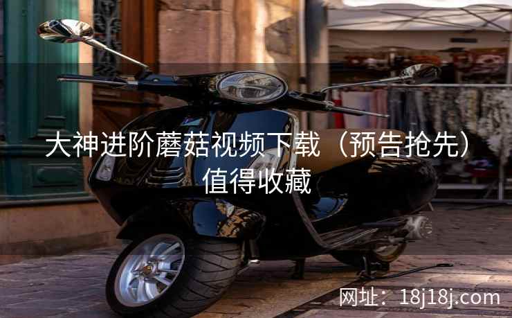 大神进阶蘑菇视频下载（预告抢先）值得收藏