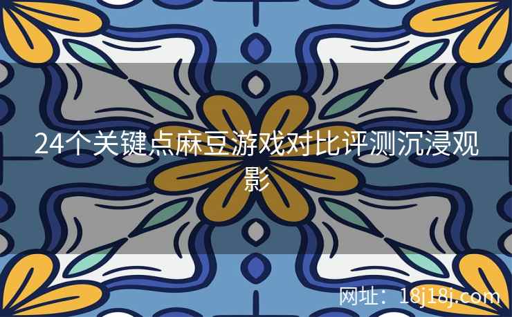 24个关键点麻豆游戏对比评测沉浸观影