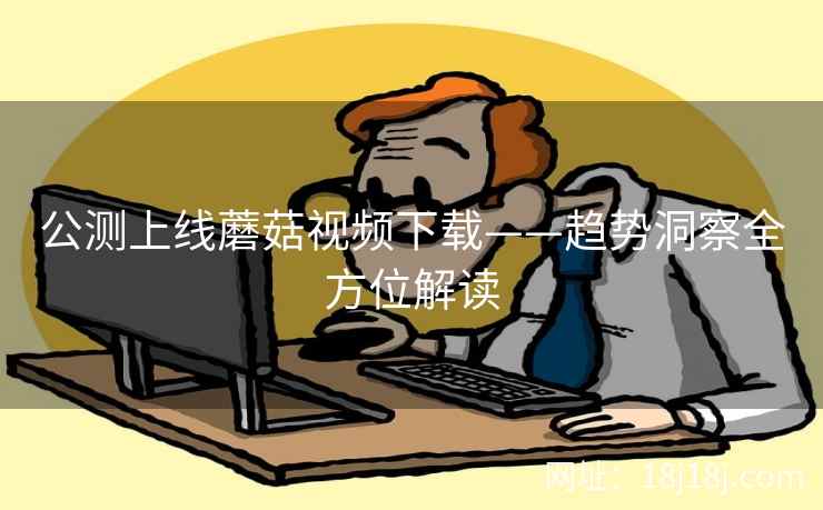 公测上线蘑菇视频下载——趋势洞察全方位解读