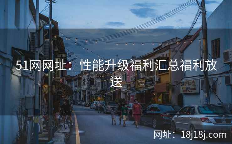 51网网址：性能升级福利汇总福利放送