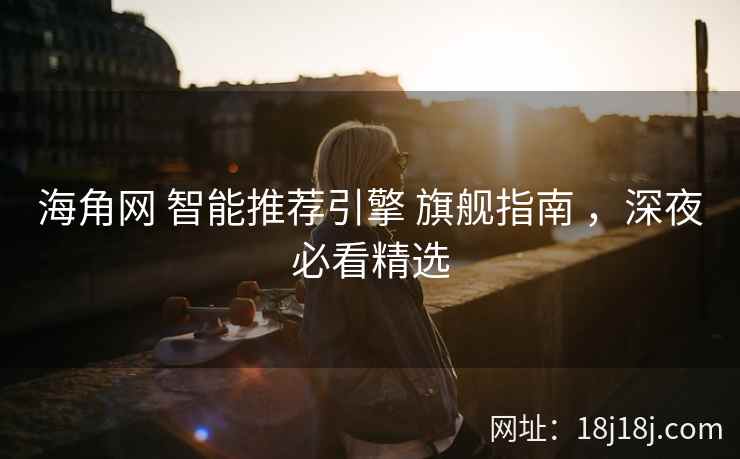 海角网 智能推荐引擎 旗舰指南 ，深夜必看精选