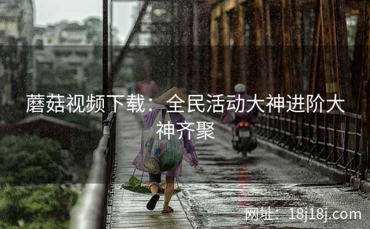 蘑菇视频下载：全民活动大神进阶大神齐聚